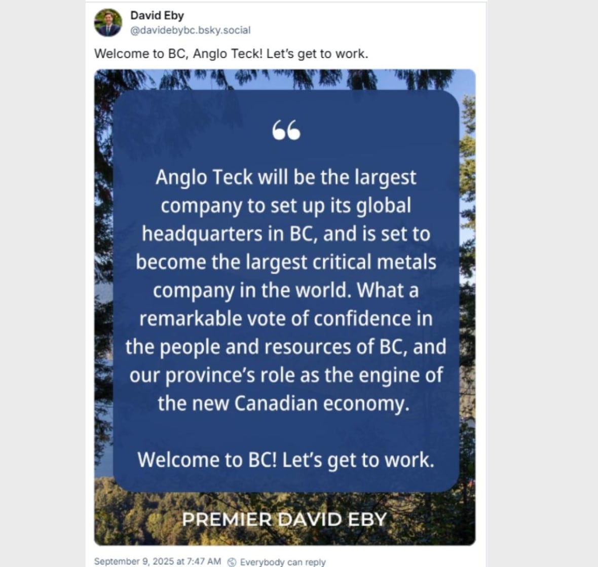 A post from David Eby on Bluesky: "Welcome to BC Anglo Teck! Let's get to work. "Anglo Teck will be the largest company to set up its global headquarters in BC, and is set to become the largest critical minerals company in the world. What a remarkable vote of confidence in the people and resources of BC, and our province's new role as the engine of the new Canadian economy."